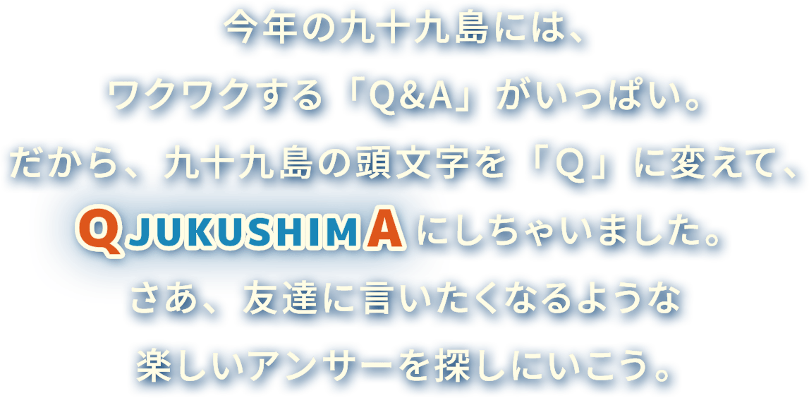 今年の九十九島には、ワクワクする「Q&A」がいっぱい。だから、九十九島の頭文字を「Q」に変えて、QJUKUSHIMAにしちゃいました。さあ、友達に言いたくなるような楽しいアンサーを探しにいこう。